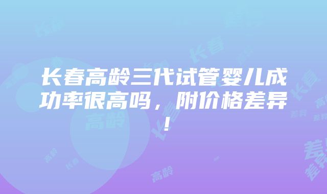 长春高龄三代试管婴儿成功率很高吗，附价格差异！