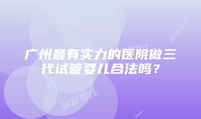 广州最有实力的医院做三代试管婴儿合法吗？