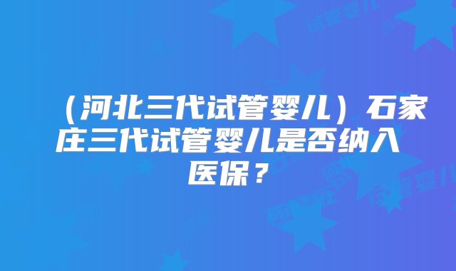 （河北三代试管婴儿）石家庄三代试管婴儿是否纳入医保？