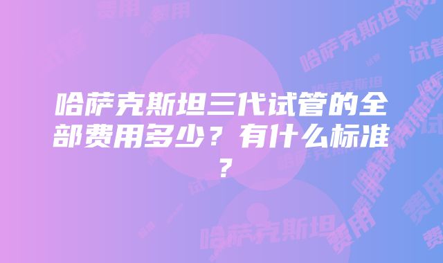 哈萨克斯坦三代试管的全部费用多少？有什么标准？