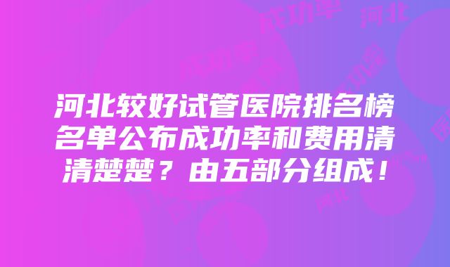 河北较好试管医院排名榜名单公布成功率和费用清清楚楚？由五部分组成！