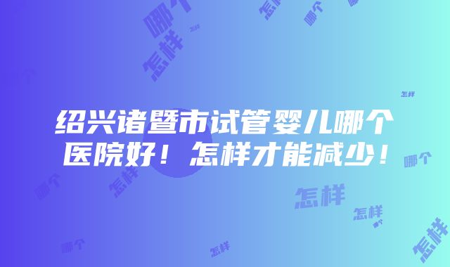 绍兴诸暨市试管婴儿哪个医院好！怎样才能减少！