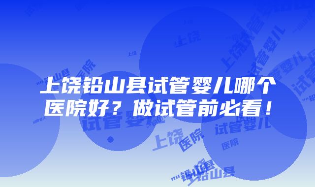 上饶铅山县试管婴儿哪个医院好？做试管前必看！