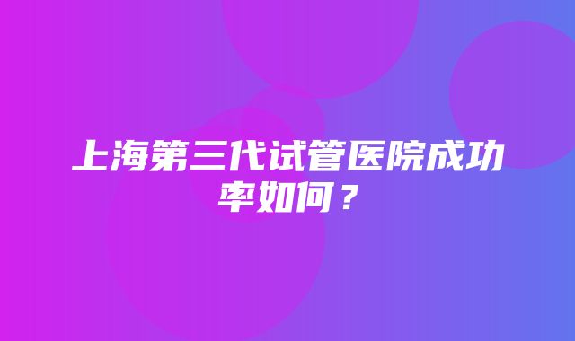 上海第三代试管医院成功率如何？