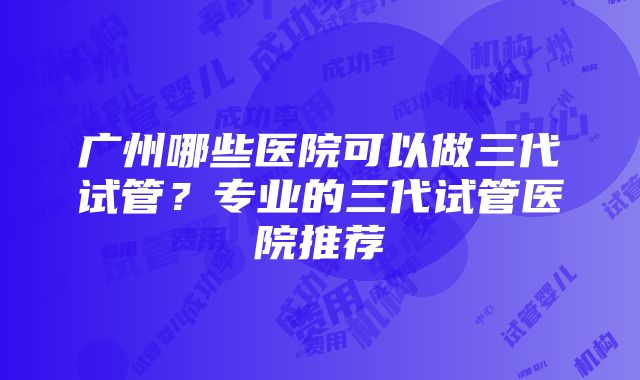 广州哪些医院可以做三代试管？专业的三代试管医院推荐