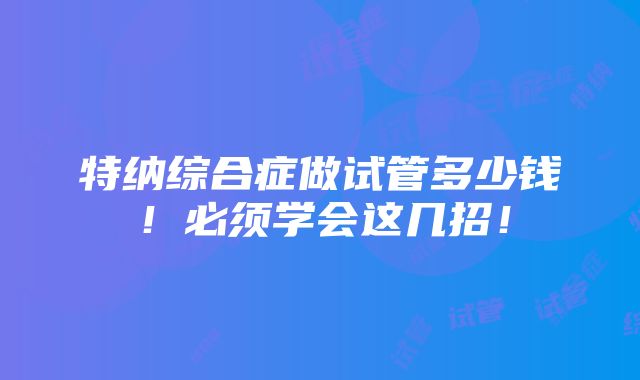 特纳综合症做试管多少钱！必须学会这几招！