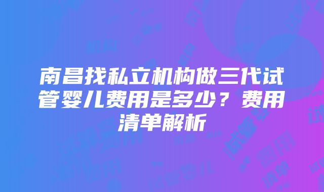 南昌找私立机构做三代试管婴儿费用是多少？费用清单解析