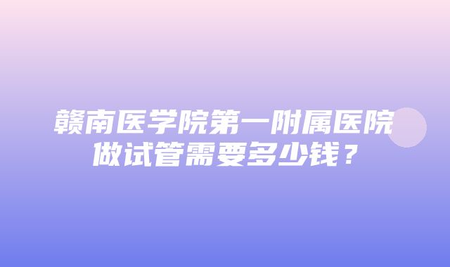 赣南医学院第一附属医院做试管需要多少钱？