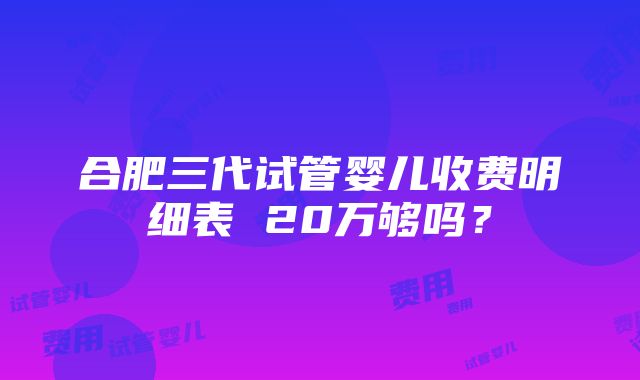 合肥三代试管婴儿收费明细表 20万够吗？