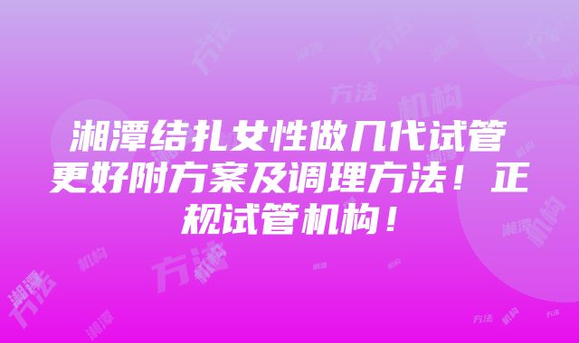 湘潭结扎女性做几代试管更好附方案及调理方法！正规试管机构！