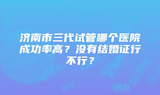 济南市三代试管哪个医院成功率高？没有结婚证行不行？