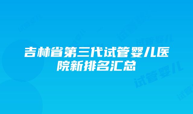 吉林省第三代试管婴儿医院新排名汇总