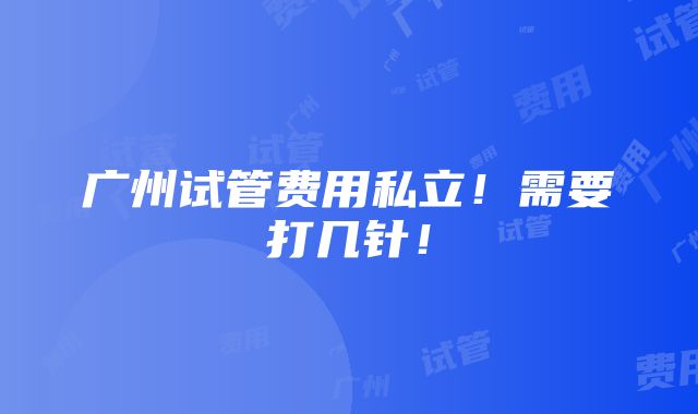 广州试管费用私立！需要打几针！