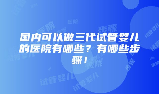 国内可以做三代试管婴儿的医院有哪些？有哪些步骤！