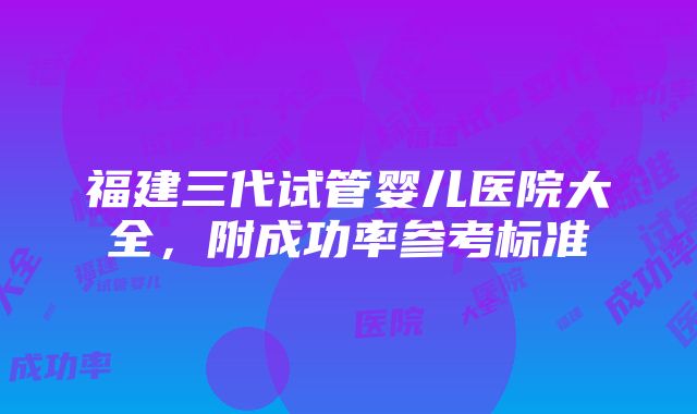 福建三代试管婴儿医院大全，附成功率参考标准