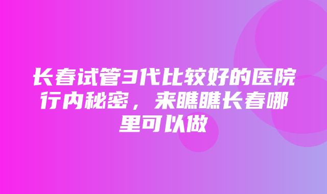 长春试管3代比较好的医院行内秘密，来瞧瞧长春哪里可以做