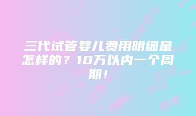 三代试管婴儿费用明细是怎样的？10万以内一个周期！