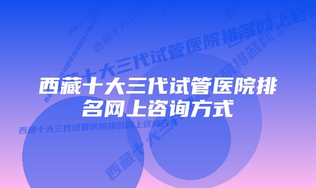 西藏十大三代试管医院排名网上咨询方式