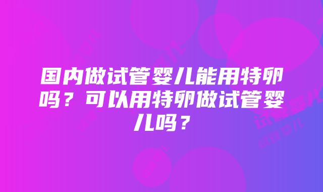 国内做试管婴儿能用特卵吗？可以用特卵做试管婴儿吗？