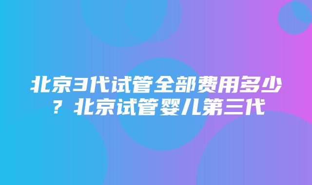 北京3代试管全部费用多少？北京试管婴儿第三代