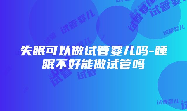 失眠可以做试管婴儿吗-睡眠不好能做试管吗