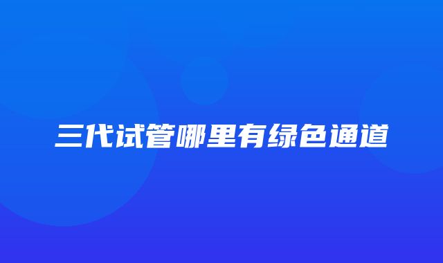 三代试管哪里有绿色通道