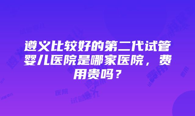 遵义比较好的第二代试管婴儿医院是哪家医院，费用贵吗？