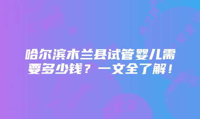 哈尔滨木兰县试管婴儿需要多少钱？一文全了解！