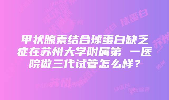 甲状腺素结合球蛋白缺乏症在苏州大学附属第 一医院做三代试管怎么样？