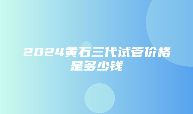 2024黄石三代试管价格是多少钱