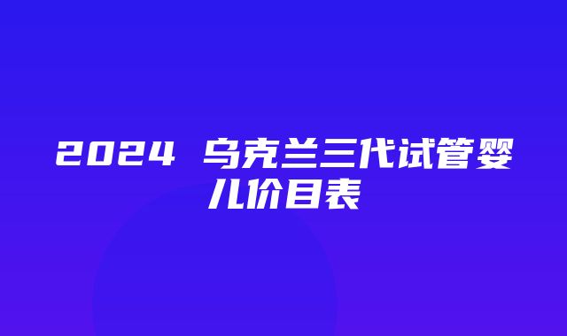 2024 乌克兰三代试管婴儿价目表