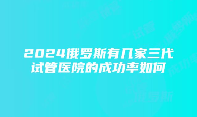 2024俄罗斯有几家三代试管医院的成功率如何