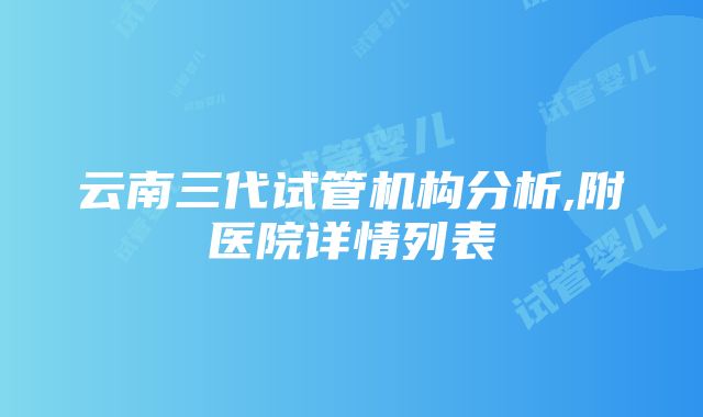 云南三代试管机构分析,附医院详情列表