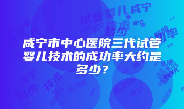 咸宁市中心医院三代试管婴儿技术的成功率大约是多少？