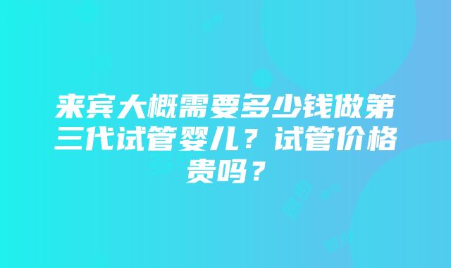 来宾大概需要多少钱做第三代试管婴儿？试管价格贵吗？