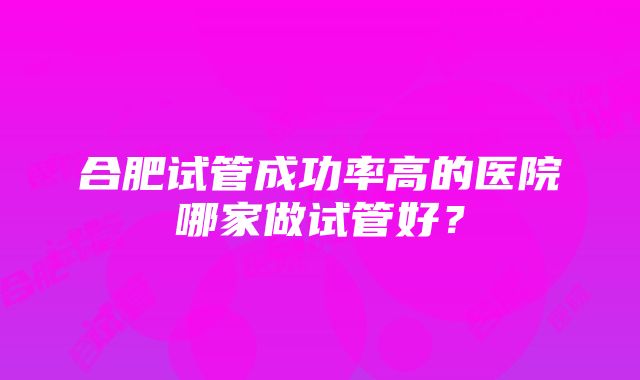 合肥试管成功率高的医院哪家做试管好？