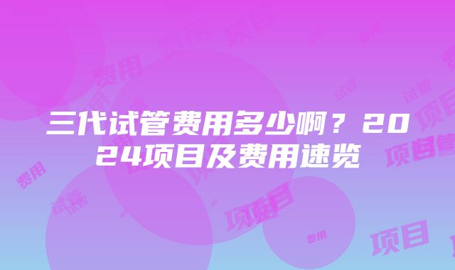 三代试管费用多少啊？2024项目及费用速览