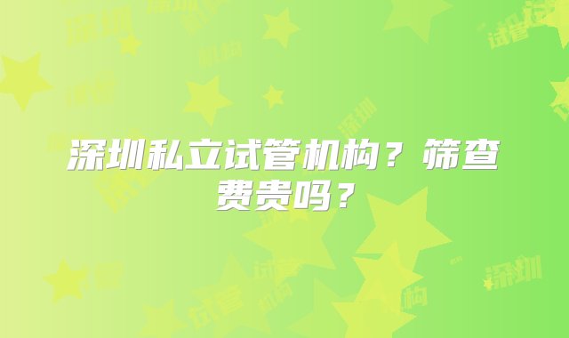 深圳私立试管机构？筛查费贵吗？