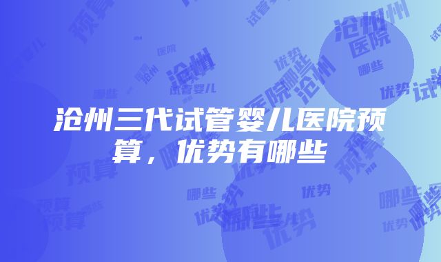 沧州三代试管婴儿医院预算，优势有哪些