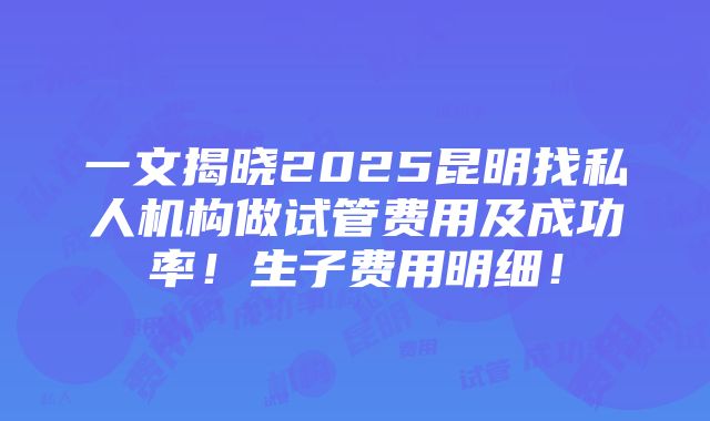 一文揭晓2025昆明找私人机构做试管费用及成功率！生子费用明细！