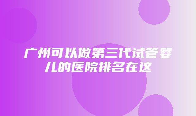 广州可以做第三代试管婴儿的医院排名在这