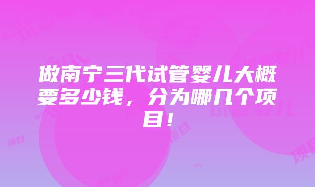 做南宁三代试管婴儿大概要多少钱，分为哪几个项目！