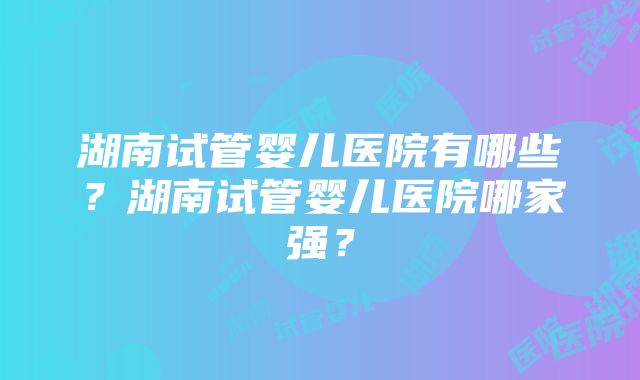 湖南试管婴儿医院有哪些？湖南试管婴儿医院哪家强？