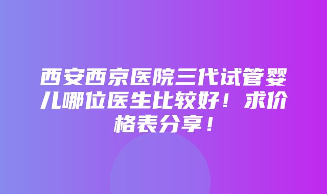 西安西京医院三代试管婴儿哪位医生比较好！求价格表分享！