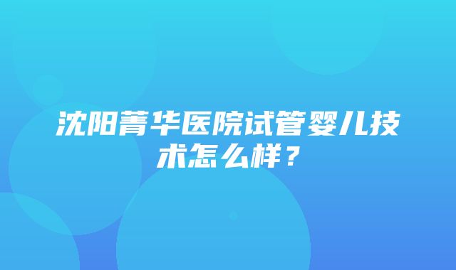 沈阳菁华医院试管婴儿技术怎么样？