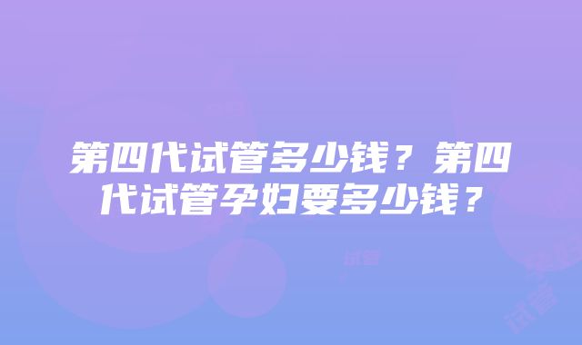 第四代试管多少钱？第四代试管孕妇要多少钱？