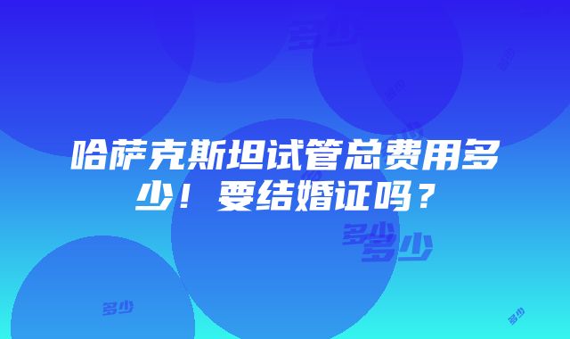 哈萨克斯坦试管总费用多少！要结婚证吗？