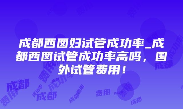 成都西囡妇试管成功率_成都西囡试管成功率高吗，国外试管费用！