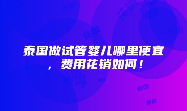 泰国做试管婴儿哪里便宜，费用花销如何！