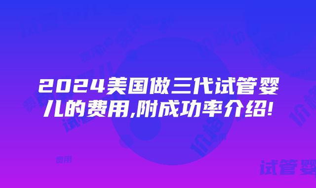 2024美国做三代试管婴儿的费用,附成功率介绍!